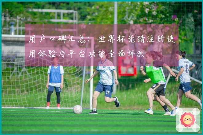 用户口碑汇总：世界杯竞猜注册使用体验与平台功能全面评测
