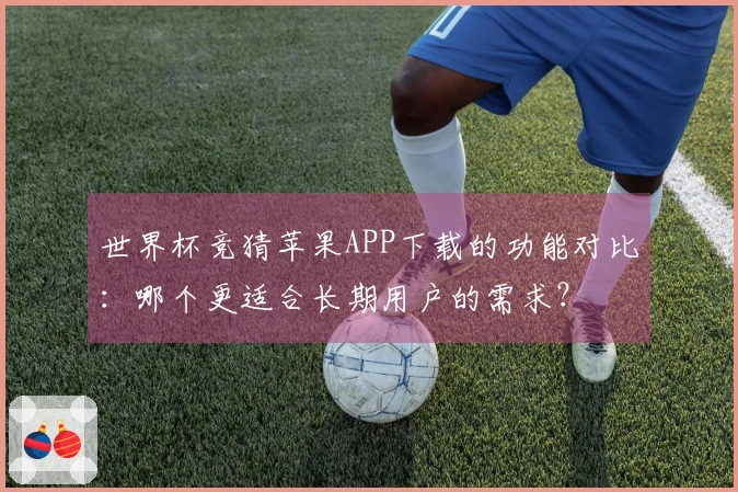世界杯竞猜苹果APP下载的功能对比：哪个更适合长期用户的需求？