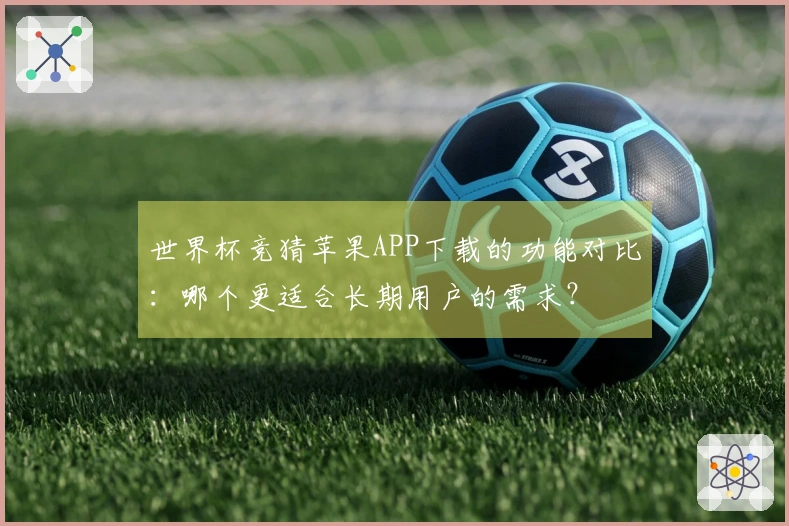 世界杯竞猜苹果APP下载的功能对比:哪个更适合长期用户的需求?