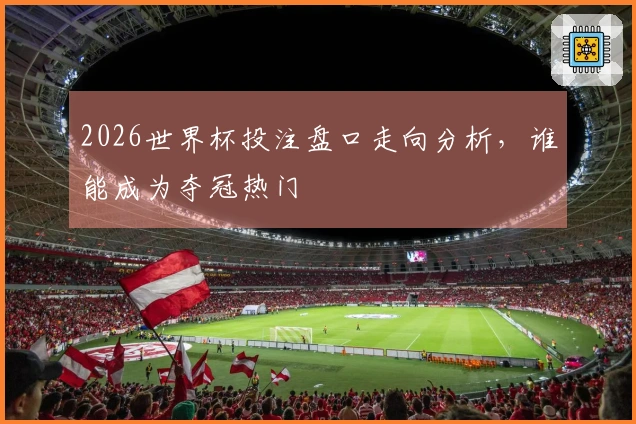 2026世界杯投注盘口走向分析，谁能成为夺冠热门