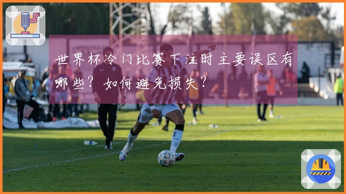 世界杯冷门比赛下注时主要误区有哪些？如何避免损失？