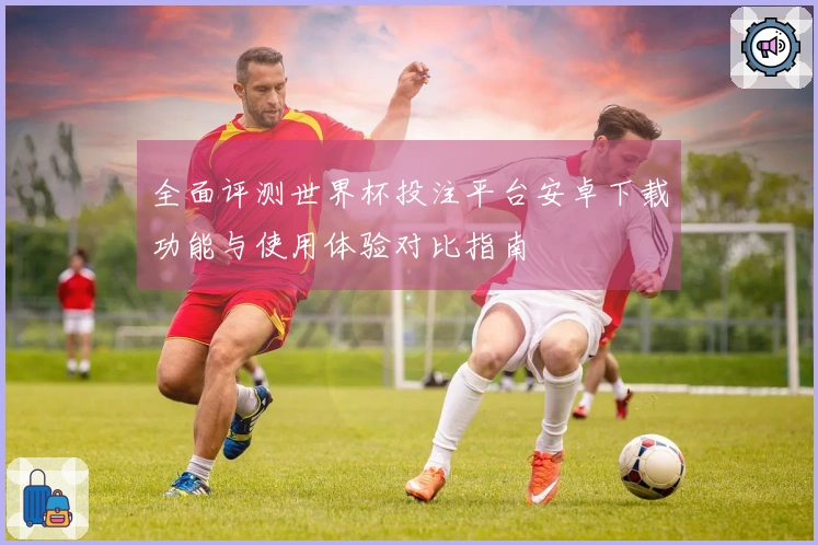 全面评测世界杯投注平台安卓下载功能与使用体验对比指南